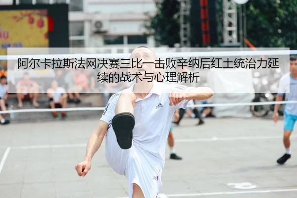 阿尔卡拉斯法网决赛三比一击败辛纳后红土统治力延续的战术与心理解析