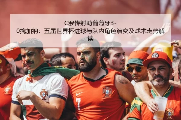 C罗传射助葡萄牙3-0擒加纳：五届世界杯进球与队内角色演变及战术走势解读