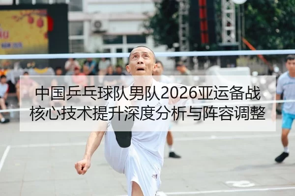 中国乒乓球队男队2026亚运备战核心技术提升深度分析与阵容调整