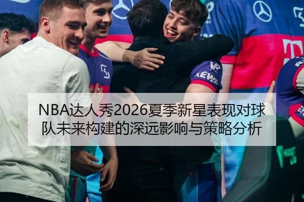 NBA达人秀2026夏季新星表现对球队未来构建的深远影响与策略分析