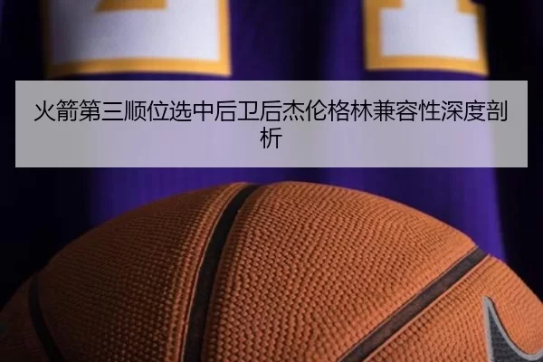 火箭第三顺位选中后卫后杰伦格林兼容性深度剖析