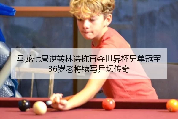 马龙七局逆转林诗栋再夺世界杯男单冠军 36岁老将续写乒坛传奇